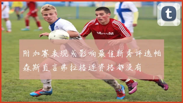 附加赛表现或影响最佳新秀评选帕森斯直言弗拉格连资格都没有