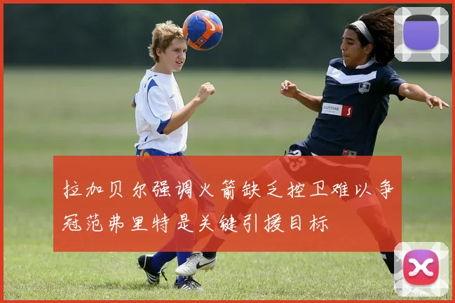 拉加贝尔强调火箭缺乏控卫难以争冠范弗里特是关键引援目标