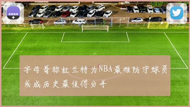 字母哥称杜兰特为NBA最难防守球员或成历史最佳得分手