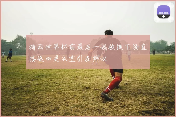 梅西世界杯前最后一战被换下场直接返回更衣室引发热议