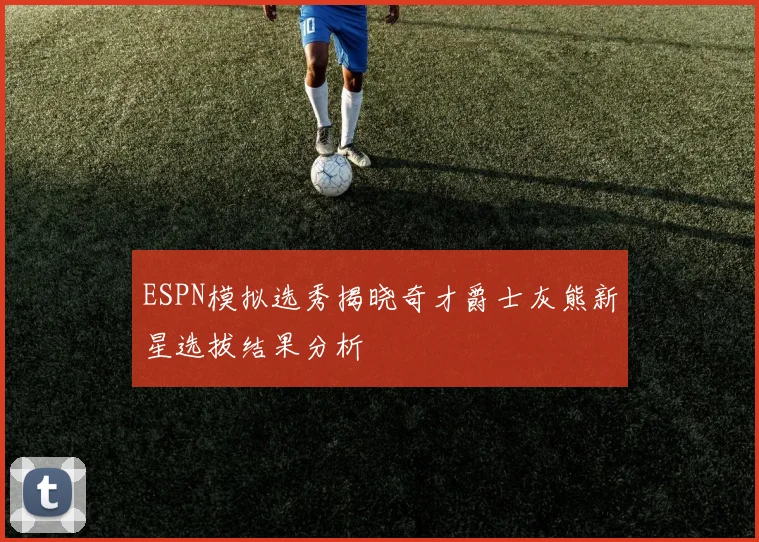 ESPN模拟选秀揭晓奇才爵士灰熊新星选拔结果分析