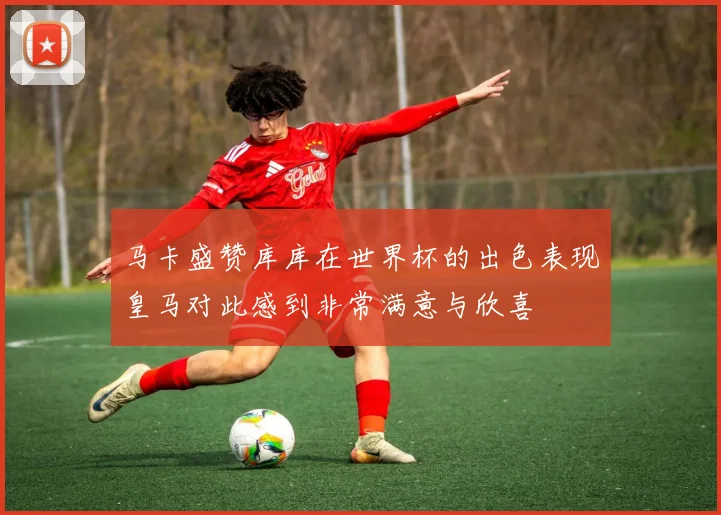 马卡盛赞库库在世界杯的出色表现皇马对此感到非常满意与欣喜