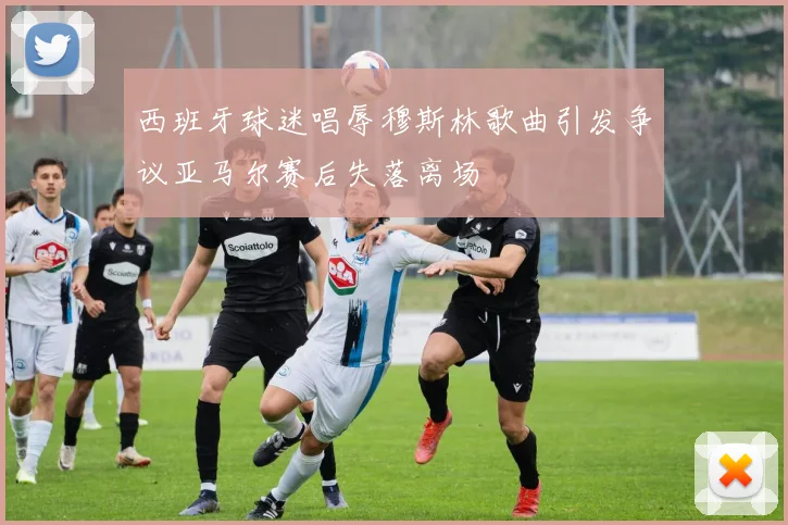 西班牙球迷唱辱穆斯林歌曲引发争议亚马尔赛后失落离场