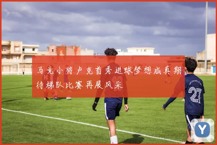 马竞小将卢克首秀进球梦想成真期待梯队比赛再展风采
