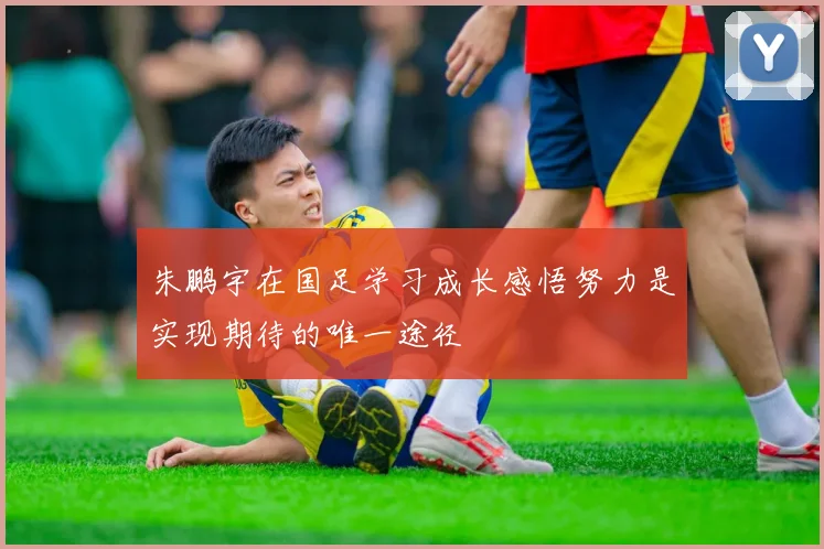 朱鹏宇在国足学习成长感悟努力是实现期待的唯一途径