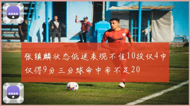 张镇麟状态低迷表现不佳10投仅4中仅得9分三分球命中率不足20
