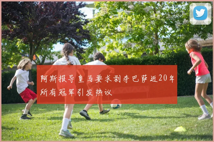 阿斯报导皇马要求剥夺巴萨近20年所有冠军引发热议
