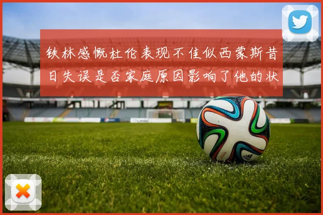 铁林感慨杜伦表现不佳似西蒙斯昔日失误是否家庭原因影响了他的状态